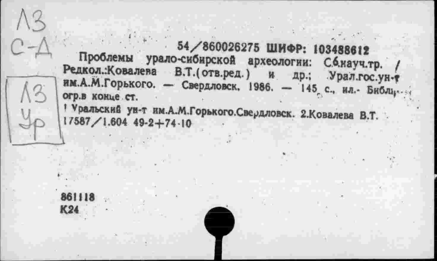 ﻿Лі
Р -Д	"	54/860026275 ШИФР: 103488612
Проблемы урало-сибирской археологии: Сб.кауч.тр. / Редкол.:Ковалева В.Т.(отв.ред.) и др.; Урал.гос.ун-t Г п. ИМ.А.М.Горького. — Свердловск. 1986. — 145 с., ил.- Библк--.; /\ О огр.в конце ст.	.	;
.. I ’ Уральский ув-т им.А.М.Горького.Свердловск. 2.Ковалева В.Т.
ч . р 117587/1.604 49-2+7410
861I18
К24